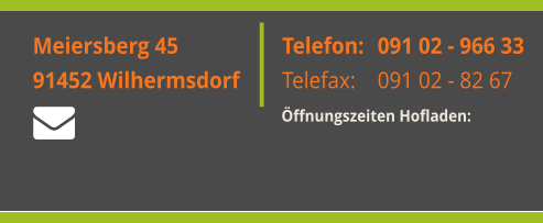 Montag: Freitag: Samstag:  Meiersberg 45 91452 Wilhermsdorf  Telefon:  Telefax:    091 02 - 966 33 091 02 - 82 67 Öffnungszeiten Hofladen:   Meiersberg 45 91452 Wilhermsdorf  Telefon:  Telefax:    091 02 - 966 33 091 02 - 82 67 Öffnungszeiten Hofladen: